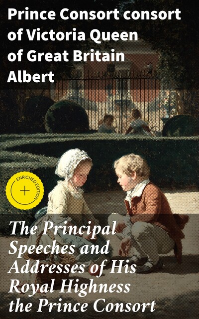 The Principal Speeches and Addresses of His Royal Highness the Prince Consort, Prince Consort consort of Victoria Queen of Great Britain Albert