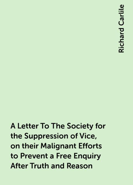 A Letter To The Society for the Suppression of Vice, on their Malignant Efforts to Prevent a Free Enquiry After Truth and Reason, Richard Carlile