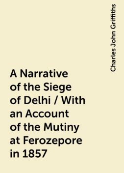A Narrative of the Siege of Delhi / With an Account of the Mutiny at Ferozepore in 1857, Charles John Griffiths