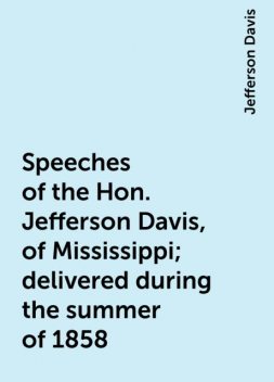 Speeches of the Hon. Jefferson Davis, of Mississippi; delivered during the summer of 1858, Jefferson Davis