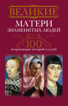 Великие матери знаменитых людей. 100 потрясающих историй и судеб, Ирина Мудрова