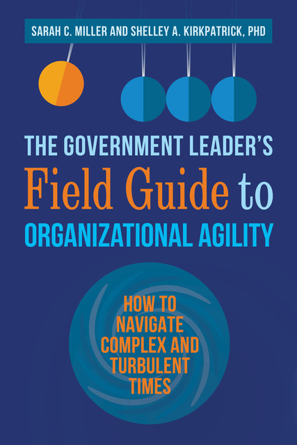 The Government Leader’s Field Guide to Organizational Agility, Sarah Miller, Shelley Kirkpatrick