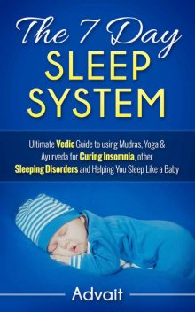 The 7 Day Sleep System: Ultimate Vedic Guide to using Mudras, Yoga & Ayurveda for Curing Insomnia, other Sleeping Disorders and Helping You Sleep Like a Baby, Advait