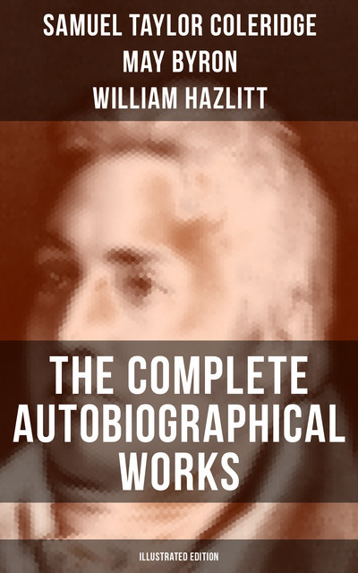 The Complete Autobiographical Works of S. T. Coleridge (Illustrated Edition), Samuel Taylor Coleridge, William Hazlitt, James Gillman, May Byron