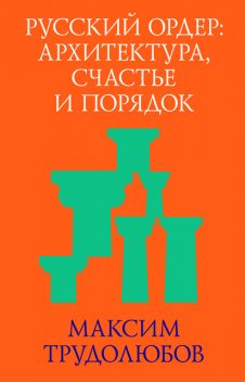 Русский ордер: архитектура, счастье и порядок, Максим Трудолюбов