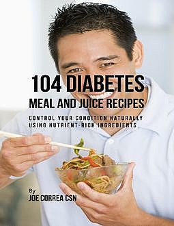 104 Diabetes Meal and Juice Recipes: Control Your Condition Naturally Using Nutrient Rich Ingredients, Joe Correa CSN