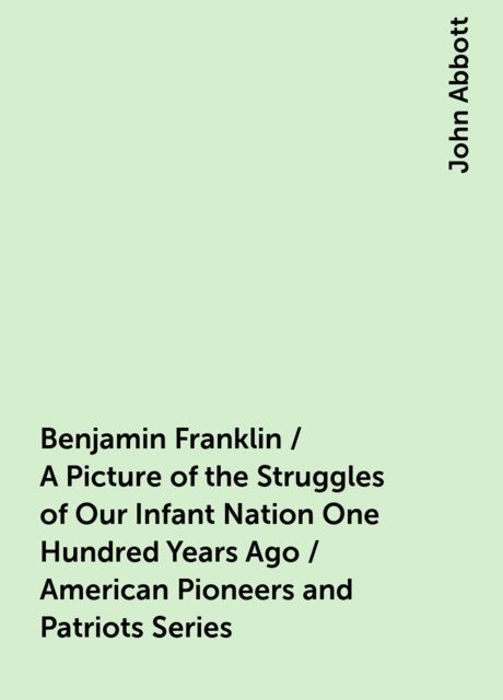 Benjamin Franklin / A Picture of the Struggles of Our Infant Nation One Hundred Years Ago / American Pioneers and Patriots Series, John Abbott