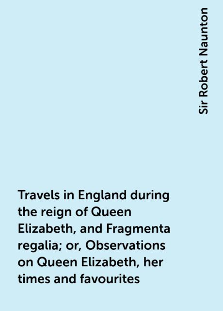 Travels in England during the reign of Queen Elizabeth, and Fragmenta regalia; or, Observations on Queen Elizabeth, her times and favourites, Sir Robert Naunton
