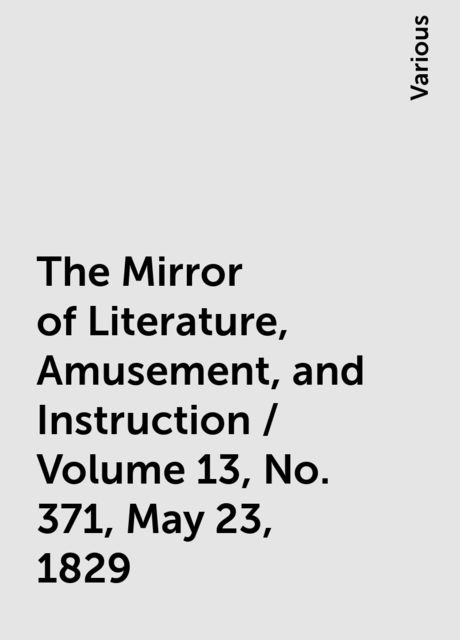 The Mirror of Literature, Amusement, and Instruction / Volume 13, No. 371, May 23, 1829, Various