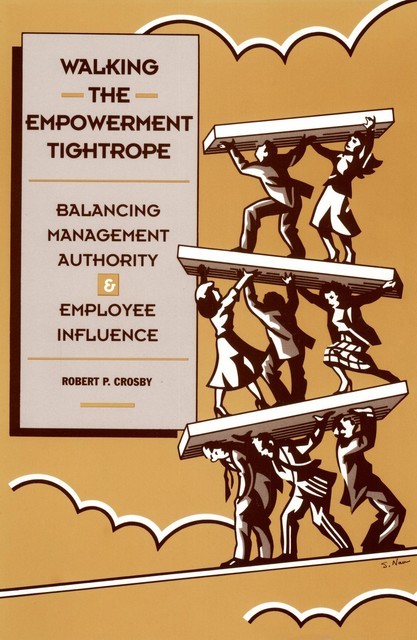 Walking The Empowerment Tightrope: Balancing Management Authority & Employee Influence, Robert P Crosby
