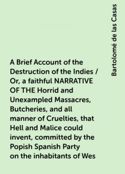 A Brief Account of the Destruction of the Indies / Or, a faithful NARRATIVE OF THE Horrid and Unexampled Massacres, Butcheries, and all manner of Cruelties, that Hell and Malice could invent, committed by the Popish Spanish Party on the inhabitants of Wes, Bartolomé de las Casas