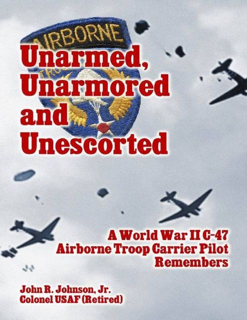 Unarmed, Unarmored and Unescorted: A World War 2 C-47 Airborne Troop Carrier Pilot Remembers, J.R., John Johnson
