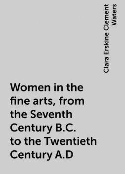Women in the fine arts, from the Seventh Century B.C. to the Twentieth Century A.D, Clara Erskine Clement Waters