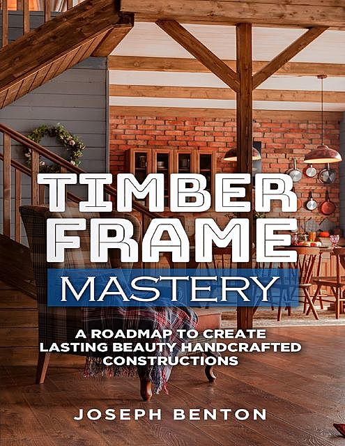 Timber Frame Mastery: A Roadmap to Create Lasting Beauty Handcrafted Constructions, Joseph Benton