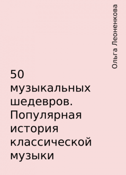 50 музыкальных шедевров. Популярная история классической музыки, Ольга Леоненкова