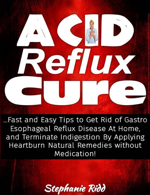 Acid Reflux Cure: Fast and Easy Tips to Get Rid of Gastro Esophageal Reflux Disease At Home, and Terminate Indigestion By Applying Heartburn Natural Remedies Without Medication!, Stephanie Ridd