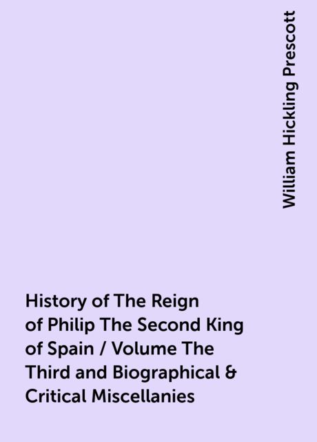 History of The Reign of Philip The Second King of Spain / Volume The Third and Biographical & Critical Miscellanies, William Hickling Prescott