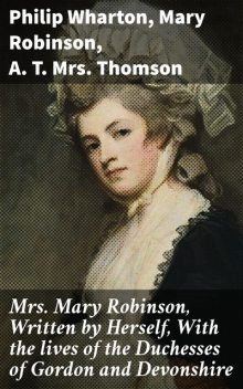 Mrs. Mary Robinson, Written by Herself, With the lives of the Duchesses of Gordon and Devonshire, Philip Wharton, Mary Robinson, A.T. Thomson