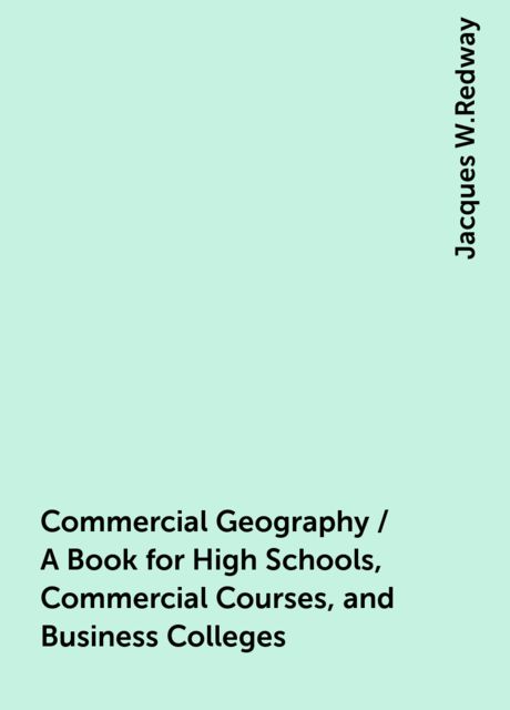 Commercial Geography / A Book for High Schools, Commercial Courses, and Business Colleges, Jacques W.Redway