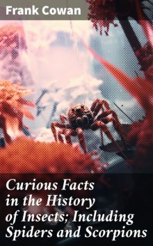 Curious Facts in the History of Insects; Including Spiders and Scorpions. A Complete Collection of the Legends, Superstitions, Beliefs, and Ominous Signs Connected with Insects; Together with Their Uses in Medicine, Art, and as Food; and a Summary of Thei, Frank Cowan
