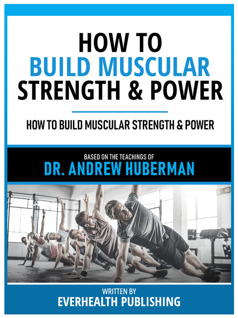 How To Build Muscular Strength & Power – Based On The Teachings Of Dr. Andrew Huberman, Everhealth Publishing