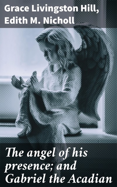 The angel of his presence; and Gabriel the Acadian, Grace Livingston Hill, Edith M. Nicholl