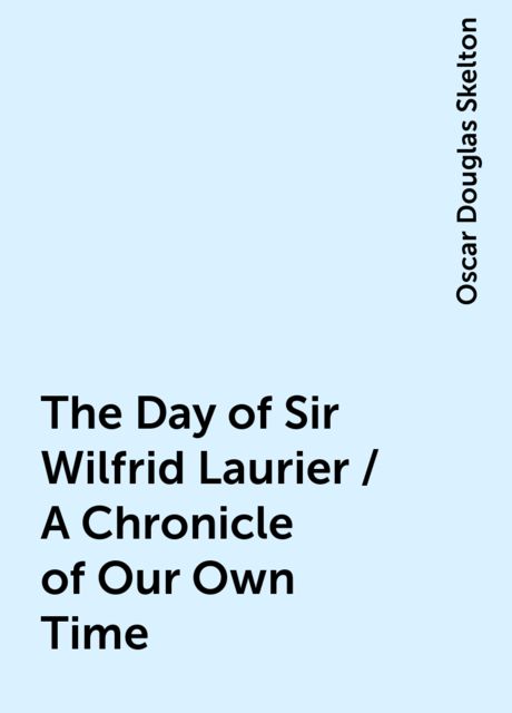 The Day of Sir Wilfrid Laurier / A Chronicle of Our Own Time, Oscar Douglas Skelton