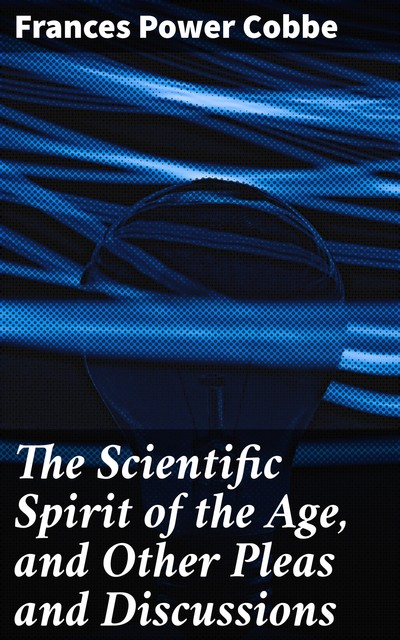 The Scientific Spirit of the Age, and Other Pleas and Discussions, Frances Power Cobbe