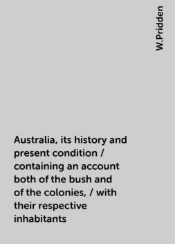 Australia, its history and present condition / containing an account both of the bush and of the colonies, / with their respective inhabitants, W.Pridden