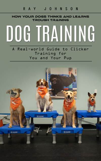 Dog Training: How Your Dogs Thinks and Learns Trough Training (A Real-world Guide to Clicker Training for You and Your Pup), Ray Johnson