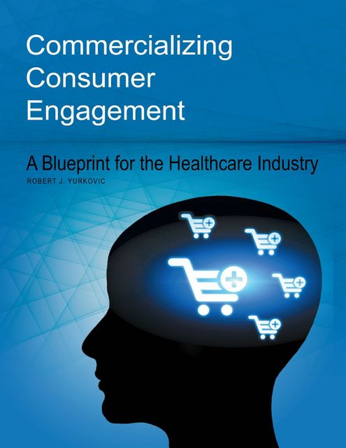 Commercializing Consumer Engagement: A Blueprint for the Healthcare Industry, Robert J.Yurkovic