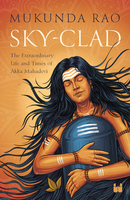 Sky-Clad: The Extraordinary Life And Times Of Akka Mahadevi, Mukunda Rao