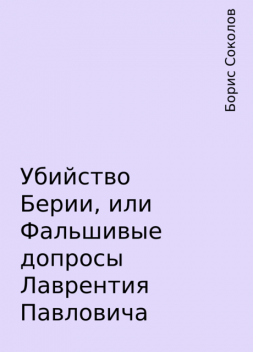 Убийство Берии, или Фальшивые допросы Лаврентия Павловича, Борис Соколов