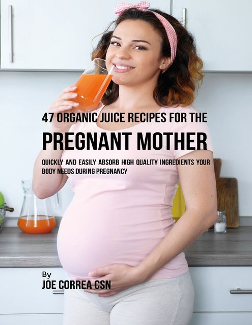 47 Organic Juice Recipes for the Pregnant Mother: Quickly and Easily Absorb High Quality Ingredients Your Body Needs During Pregnancy, Joe Correa CSN