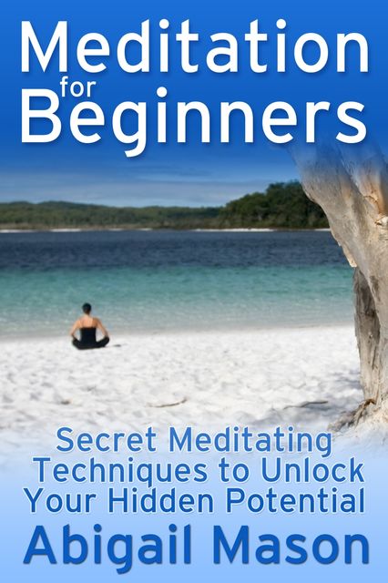 Meditation for Beginners: Secret Meditating Techniques to Unlock Your Hidden Potential, Abigail JD Mason