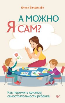 А можно я сам? Как пережить кризисы самостоятельности ребенка, Елена Балышева