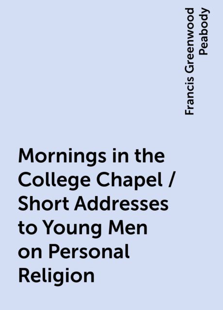 Mornings in the College Chapel / Short Addresses to Young Men on Personal Religion, Francis Greenwood Peabody