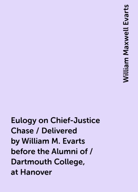 Eulogy on Chief-Justice Chase / Delivered by William M. Evarts before the Alumni of / Dartmouth College, at Hanover, William Maxwell Evarts