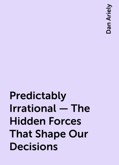 Predictably Irrational - The Hidden Forces That Shape Our Decisions, Dan Ariely