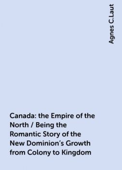 Canada: the Empire of the North / Being the Romantic Story of the New Dominion's Growth from Colony to Kingdom, Agnes C.Laut