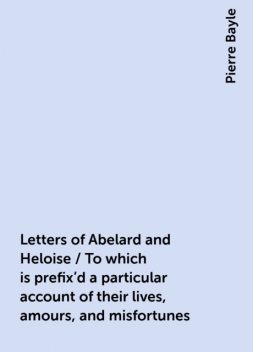 Letters of Abelard and Heloise / To which is prefix’d a particular account of their lives, amours, and misfortunes, Pierre Bayle