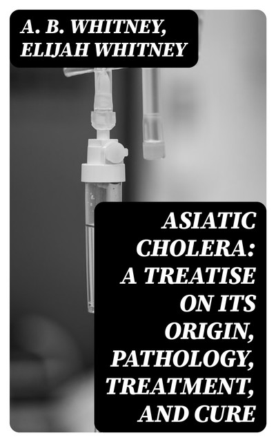 Asiatic Cholera: A treatise on its origin, pathology, treatment, and cure, Elijah Whitney, A.B. Whitney