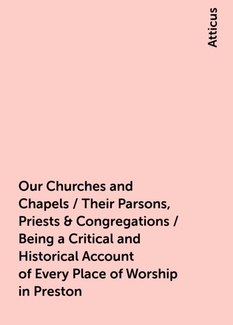 Our Churches and Chapels / Their Parsons, Priests & Congregations / Being a Critical and Historical Account of Every Place of Worship in Preston, Atticus