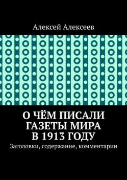 О чем писали газеты мира в 1913 году. Заголовки, содержание, комментарии, Алексей Алексеев