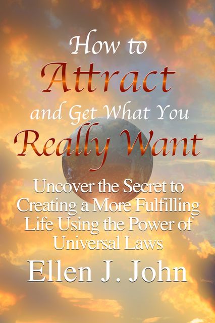 How to Attract and Get What You Really Want: Uncover the Secret to Creating a More Fulfilling Life Using the Power of Universal Laws, Ellen J. John
