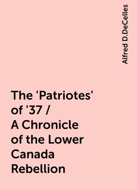 The 'Patriotes' of '37 / A Chronicle of the Lower Canada Rebellion, Alfred D.DeCelles