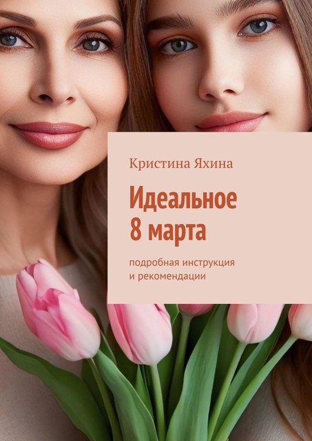 Идеальное 8 марта. Подробная инструкция и рекомендации, Кристина Яхина