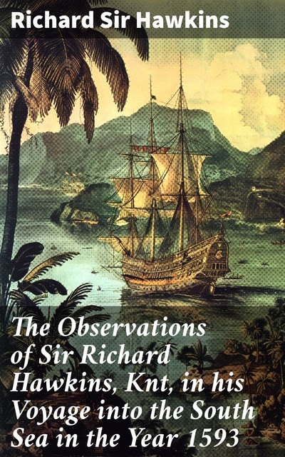 The Observations of Sir Richard Hawkins, Knt in his Voyage into the South Sea in the Year 1593 Reprinted from the Edition of 1622, Richard Hawkins