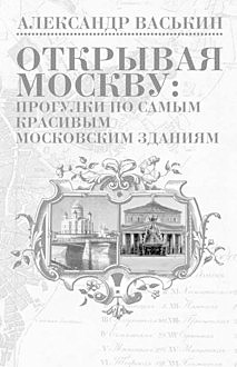 Открывая Москву: прогулки по самым красивым московским зданиям, Александр Васькин