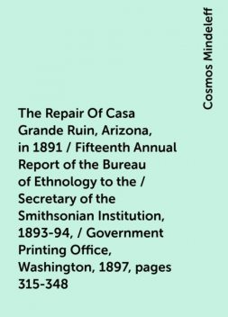 The Repair Of Casa Grande Ruin, Arizona, in 1891 / Fifteenth Annual Report of the Bureau of Ethnology to the / Secretary of the Smithsonian Institution, 1893-94, / Government Printing Office, Washington, 1897, pages 315-348, Cosmos Mindeleff